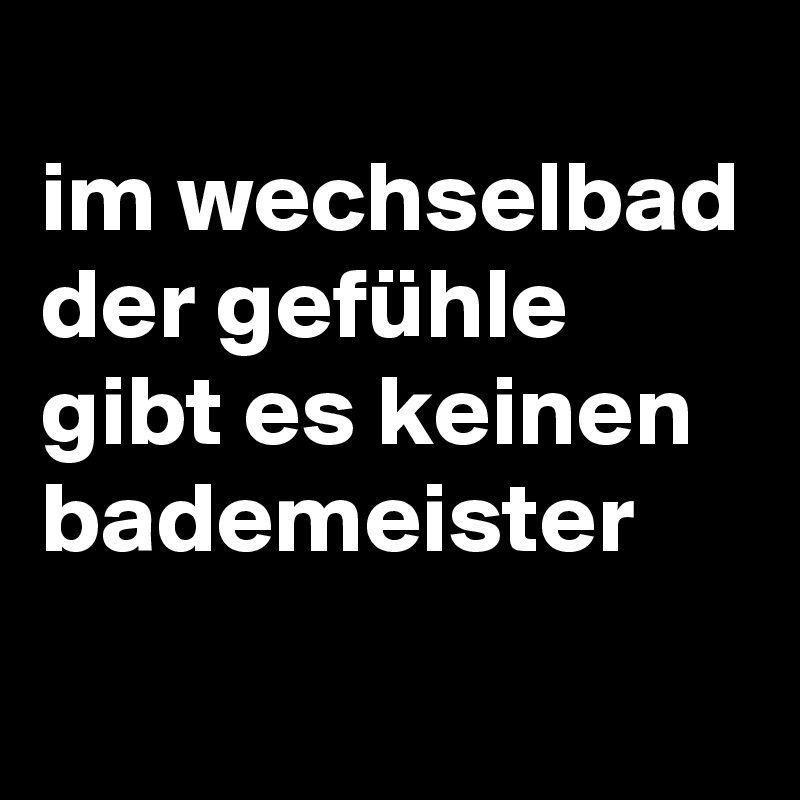 
im wechselbad der gefühle gibt es keinen bademeister

