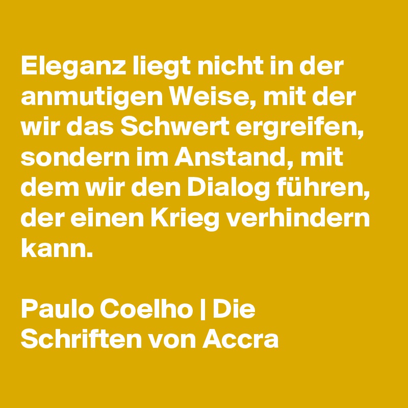 
Eleganz liegt nicht in der anmutigen Weise, mit der wir das Schwert ergreifen, sondern im Anstand, mit dem wir den Dialog führen, der einen Krieg verhindern kann. 

Paulo Coelho | Die Schriften von Accra
