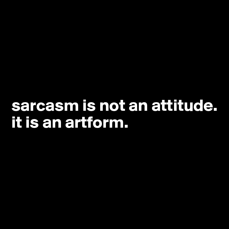 




sarcasm is not an attitude.
it is an artform.




