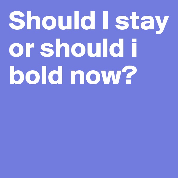 Should I stay or should i bold now?

