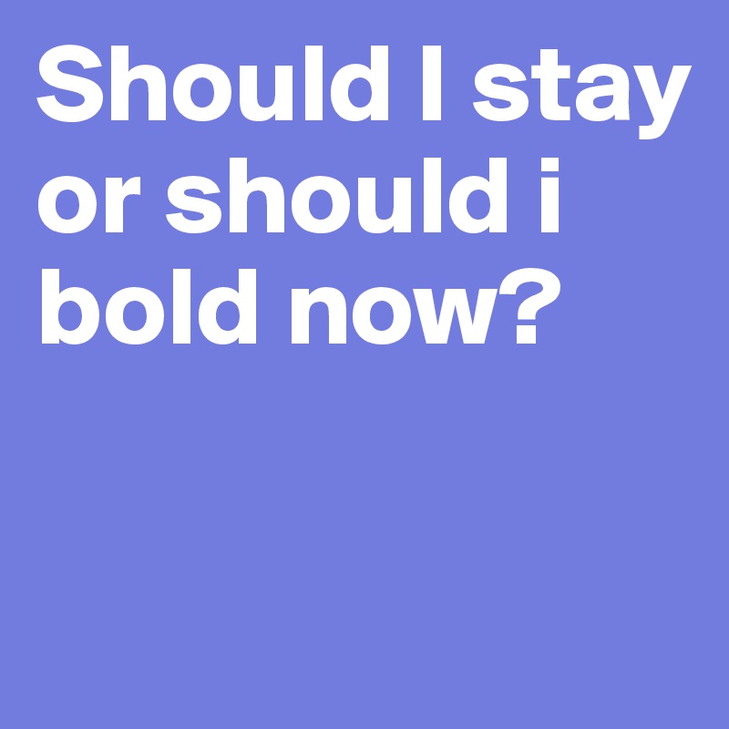 Should I stay or should i bold now?

