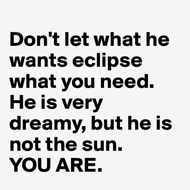 
Don't let what he wants eclipse what you need. He is very dreamy, but he is not the sun. 
YOU ARE. 