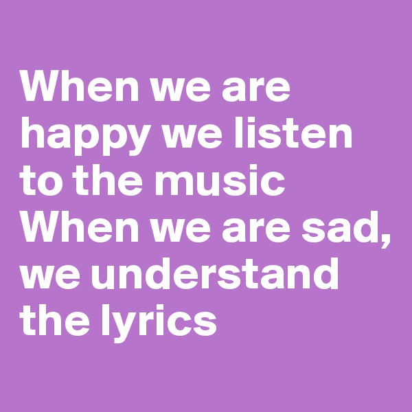 
When we are happy we listen to the music
When we are sad, we understand the lyrics