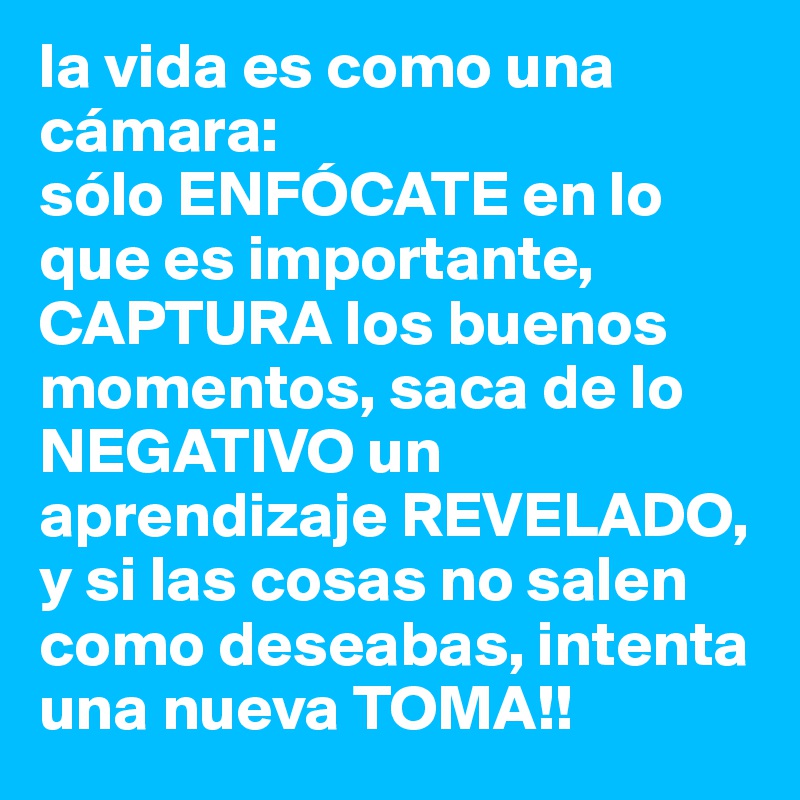 la vida es como una cámara:
sólo ENFÓCATE en lo que es importante, CAPTURA los buenos momentos, saca de lo NEGATIVO un aprendizaje REVELADO, y si las cosas no salen como deseabas, intenta una nueva TOMA!!