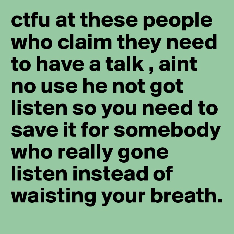 ctfu at these people who claim they need to have a talk , aint no use he not got listen so you need to save it for somebody who really gone listen instead of waisting your breath.