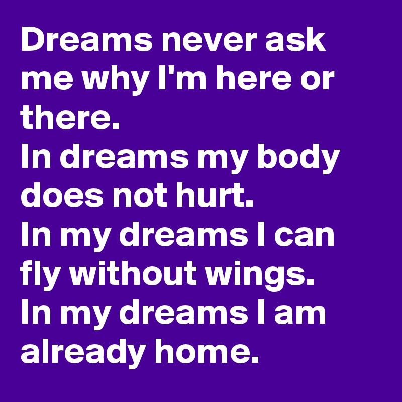 Dreams never ask me why I'm here or there.
In dreams my body does not hurt.
In my dreams I can fly without wings.
In my dreams I am already home.