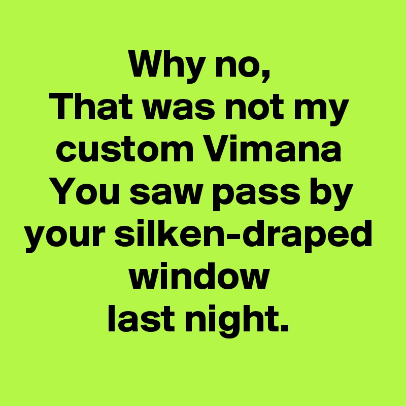 Why no,
That was not my custom Vimana
You saw pass by your silken-draped window
last night.
