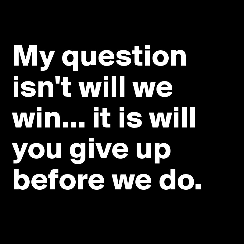 
My question isn't will we win... it is will you give up before we do.
