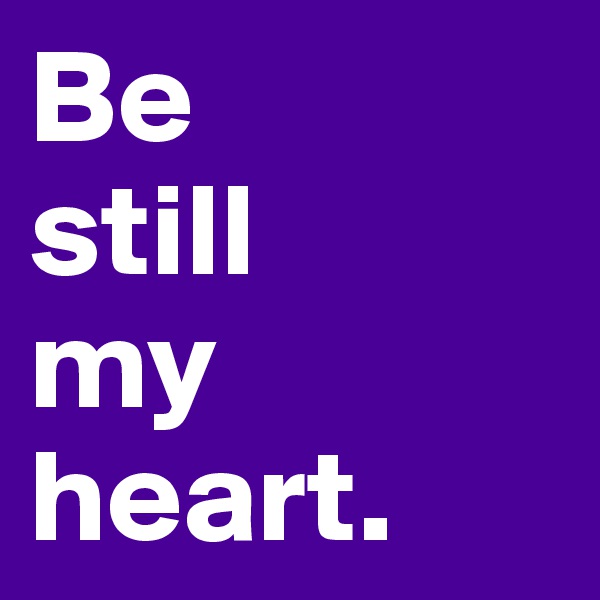 Be 
still 
my heart.
