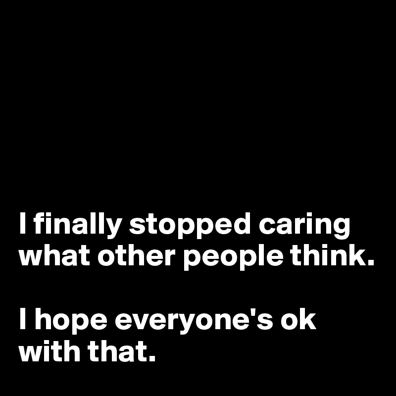 





I finally stopped caring what other people think. 

I hope everyone's ok with that.