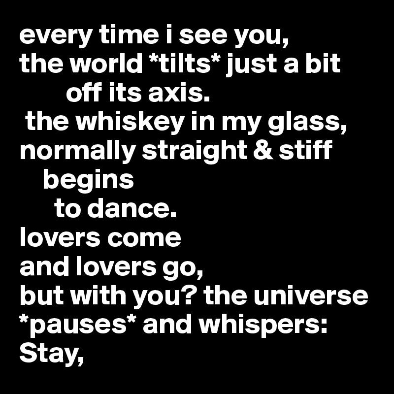 every time i see you,
the world *tilts* just a bit
        off its axis.
 the whiskey in my glass,
normally straight & stiff
    begins
      to dance.
lovers come
and lovers go,
but with you? the universe *pauses* and whispers: Stay,