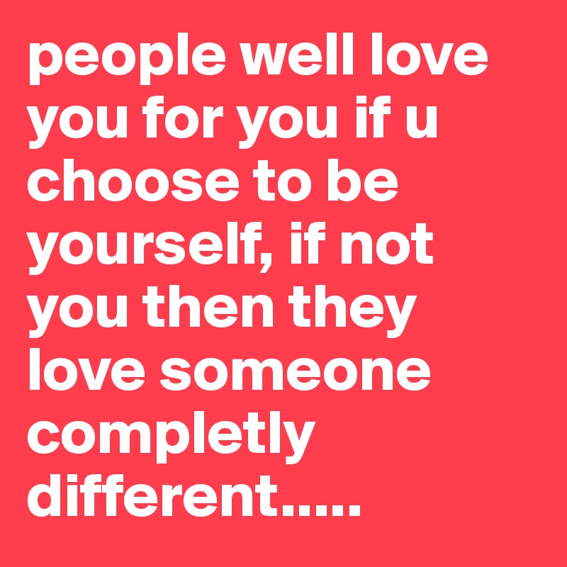 people well love you for you if u choose to be yourself, if not you then they love someone completly different.....