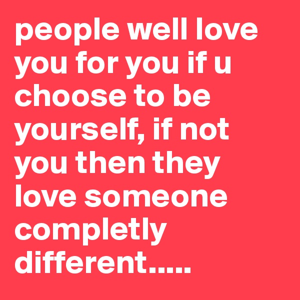 people well love you for you if u choose to be yourself, if not you then they love someone completly different.....