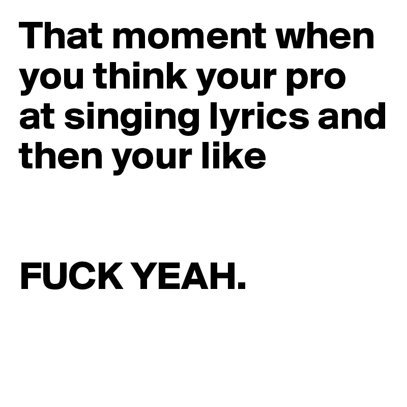 That moment when you think your pro at singing lyrics and then your like 


FUCK YEAH.

