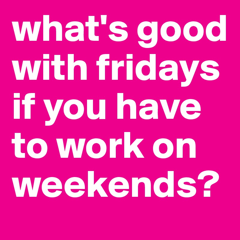 what's good with fridays if you have to work on weekends?