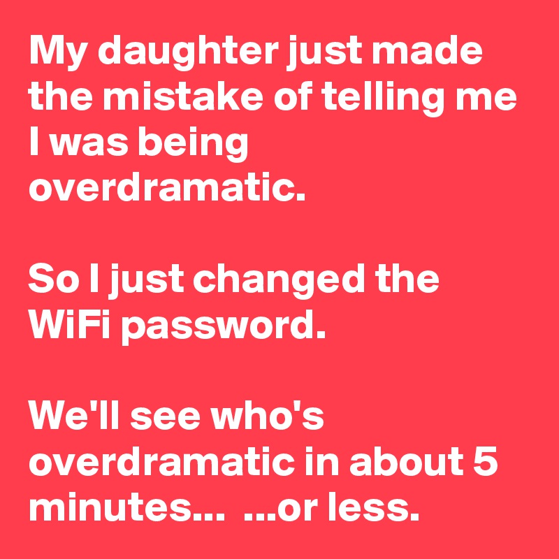 My daughter just made the mistake of telling me I was being overdramatic.

So I just changed the WiFi password.

We'll see who's overdramatic in about 5 minutes...  ...or less.