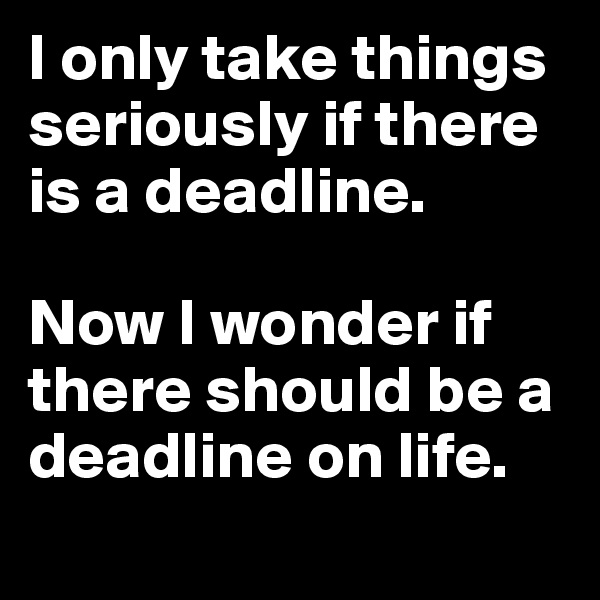 I only take things seriously if there is a deadline. 

Now I wonder if there should be a deadline on life. 
