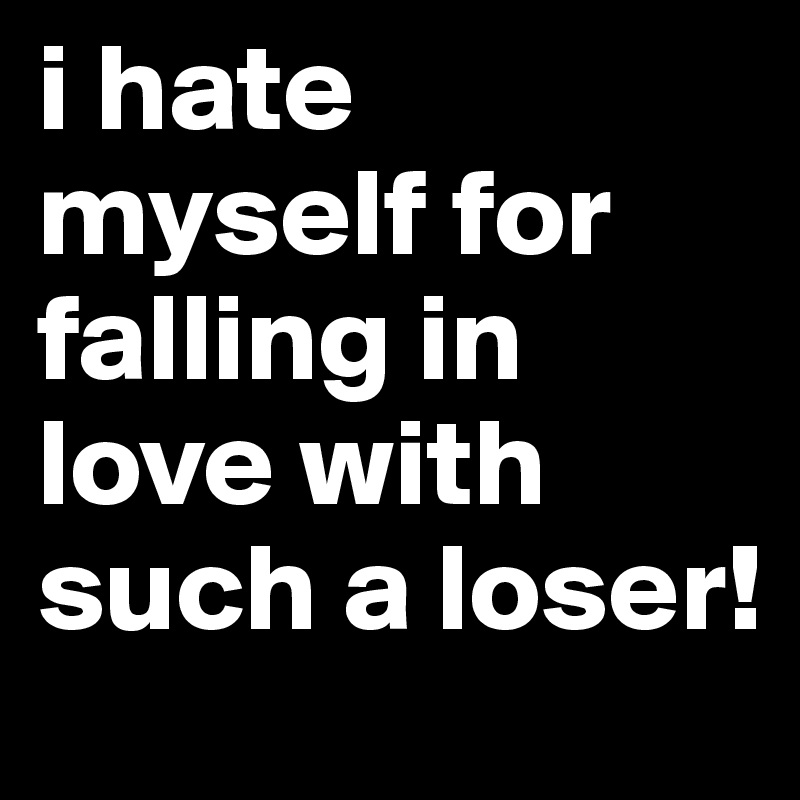 i hate myself for falling in love with such a loser!