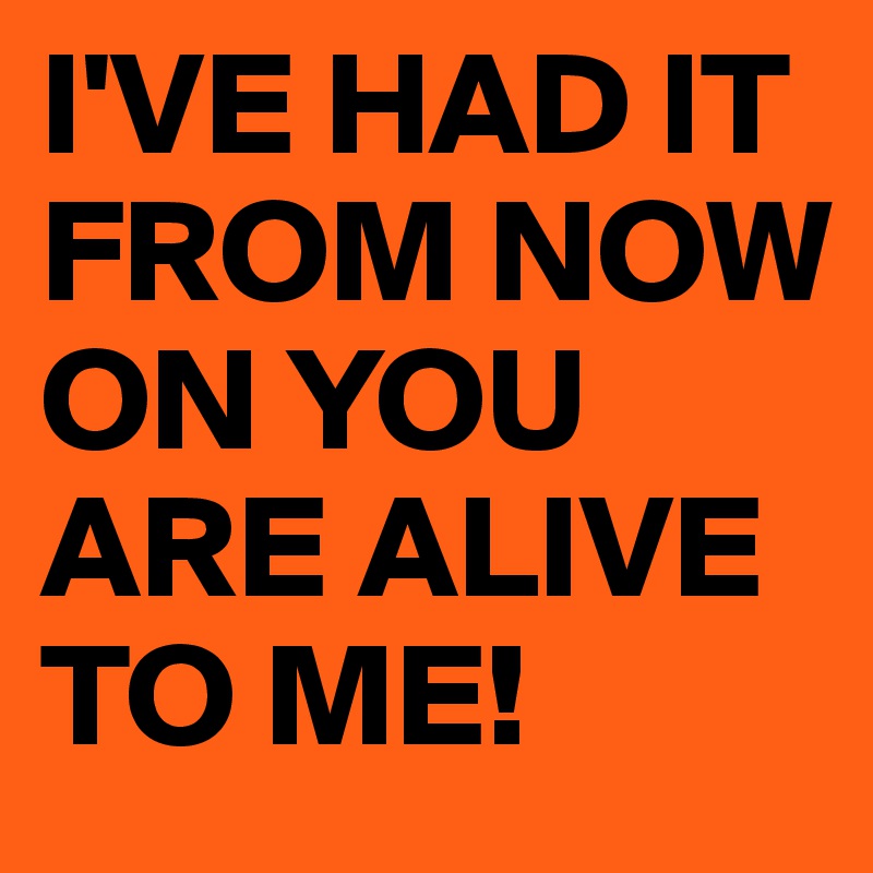 I'VE HAD IT FROM NOW ON YOU ARE ALIVE TO ME!