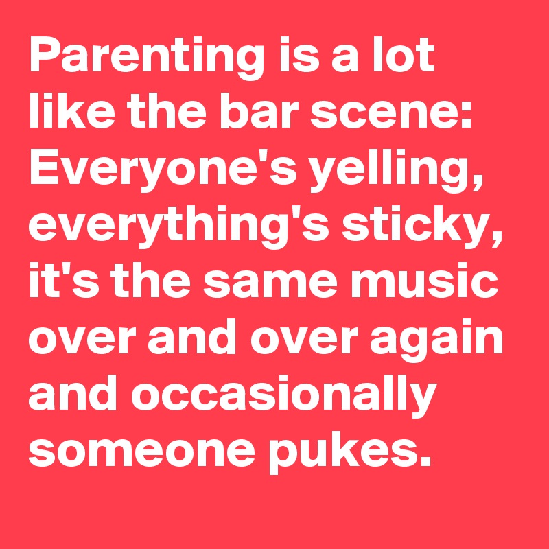 Parenting is a lot like the bar scene: Everyone's yelling, everything's sticky, it's the same music over and over again and occasionally someone pukes.