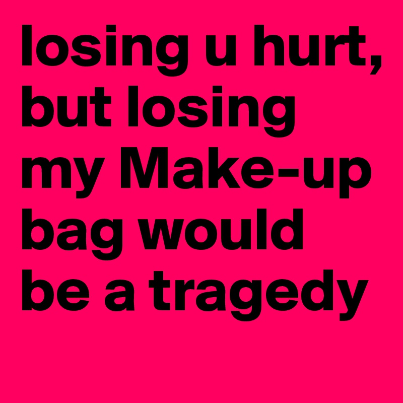 losing u hurt, but losing my Make-up bag would be a tragedy