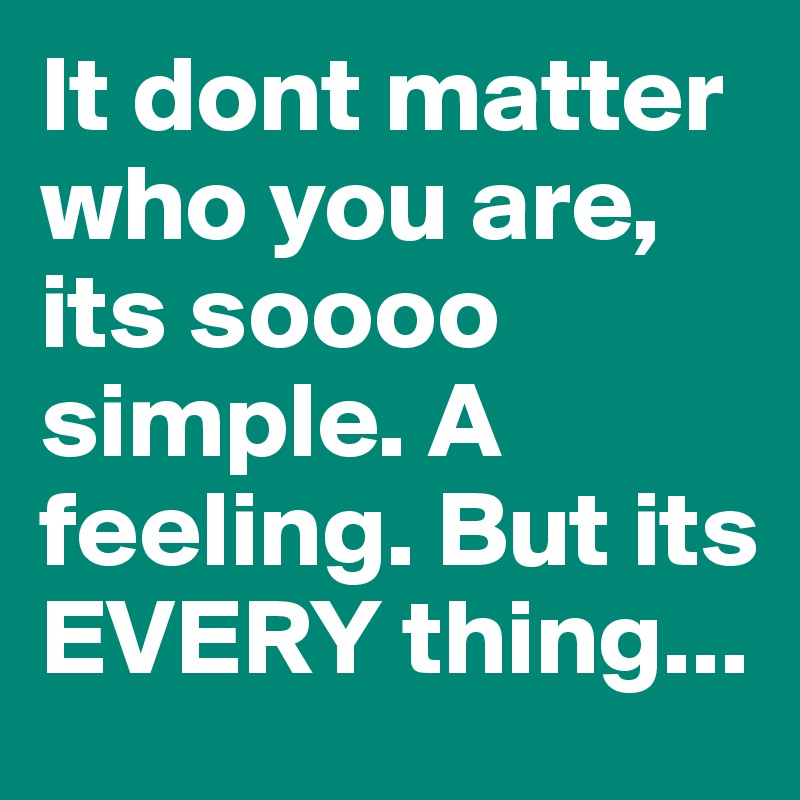 It dont matter who you are, its soooo simple. A feeling. But its EVERY thing...