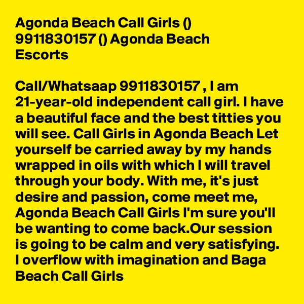Agonda Beach Call Girls (???) 9911830157 (???) Agonda Beach Escorts

Call/Whatsaap 9911830157 , I am 21-year-old independent call girl. I have a beautiful face and the best titties you will see. Call Girls in Agonda Beach Let yourself be carried away by my hands wrapped in oils with which I will travel through your body. With me, it's just desire and passion, come meet me, Agonda Beach Call Girls I'm sure you'll be wanting to come back.Our session is going to be calm and very satisfying. I overflow with imagination and Baga Beach Call Girls