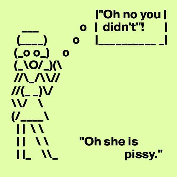                                   |"Oh no you |
     ___                o   |  didn't"!        |
   (____)          o      |__________ _|
  (_o o_)     o
  (_\O/_)(\ 
  //\_/\\// 
 //(_ _)\/  
 \\/    \   
 (/____\
   | |  \ \
   | |    \ \            "Oh she is
   | |_    \\_                          pissy."