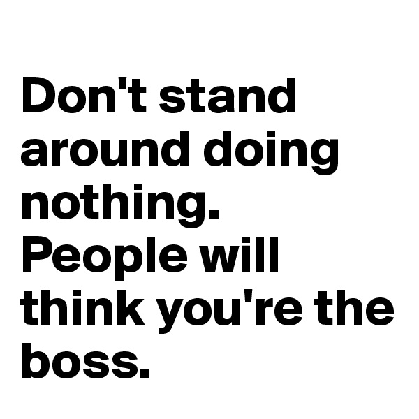 
Don't stand around doing nothing. People will think you're the boss.