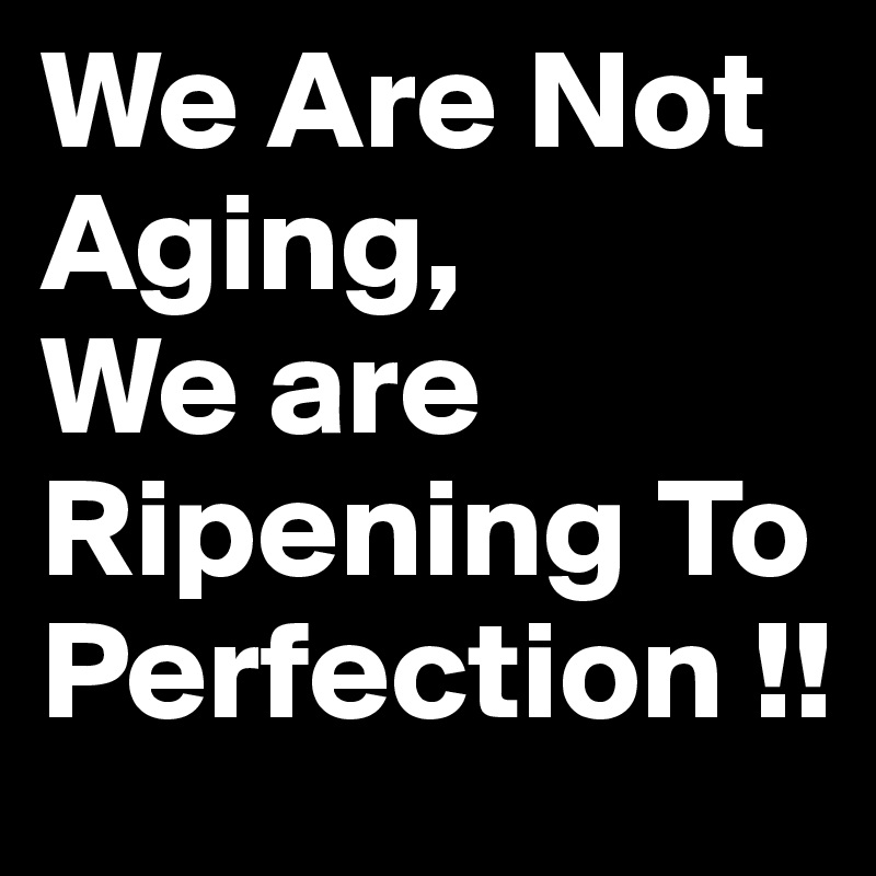 We Are Not Aging,
We are Ripening To 
Perfection !!