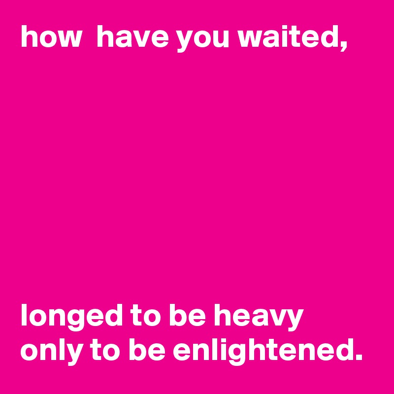 how  have you waited,







longed to be heavy only to be enlightened. 