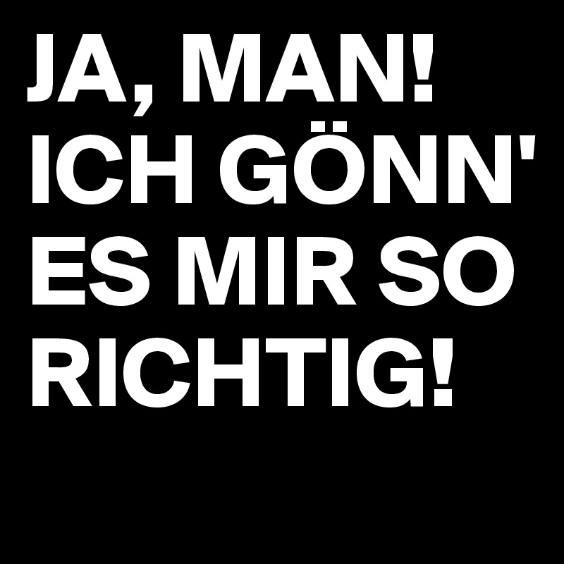 JA, MAN!
ICH GÖNN' ES MIR SO RICHTIG!