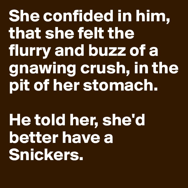 She confided in him, that she felt the flurry and buzz of a gnawing crush, in the pit of her stomach.

He told her, she'd better have a Snickers.