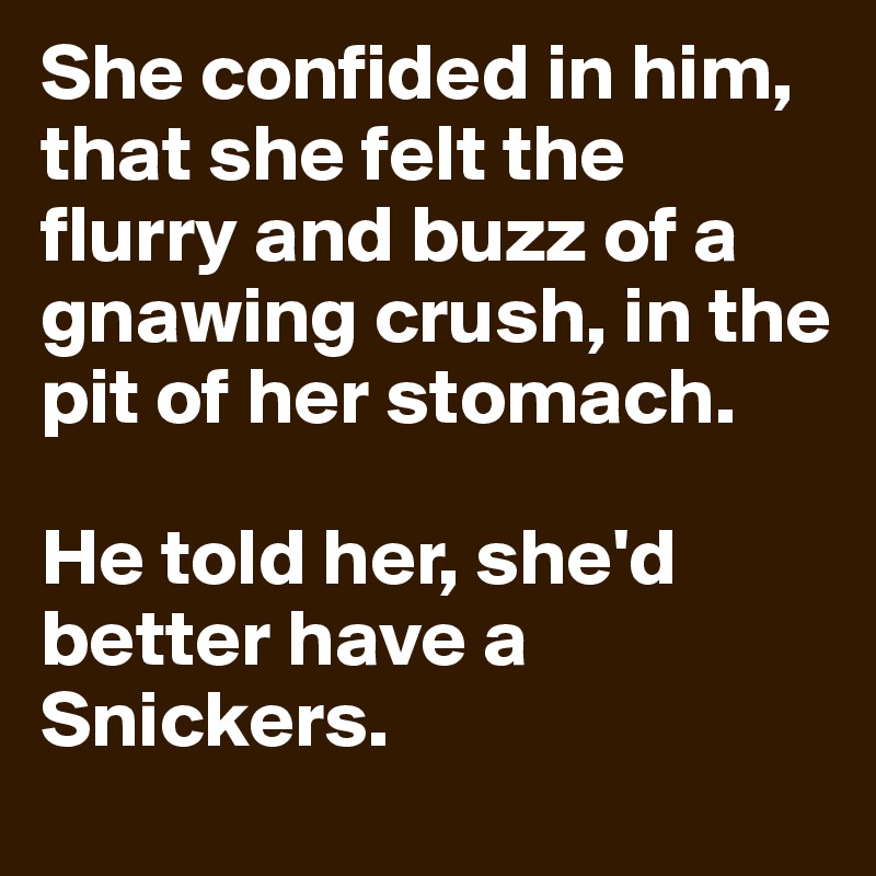 She confided in him, that she felt the flurry and buzz of a gnawing crush, in the pit of her stomach.

He told her, she'd better have a Snickers.