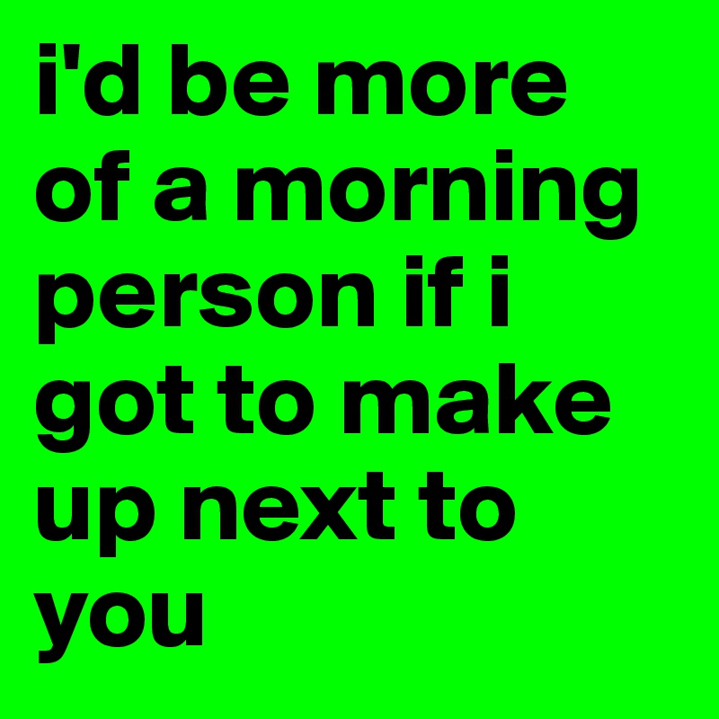 i'd be more of a morning person if i got to make up next to you