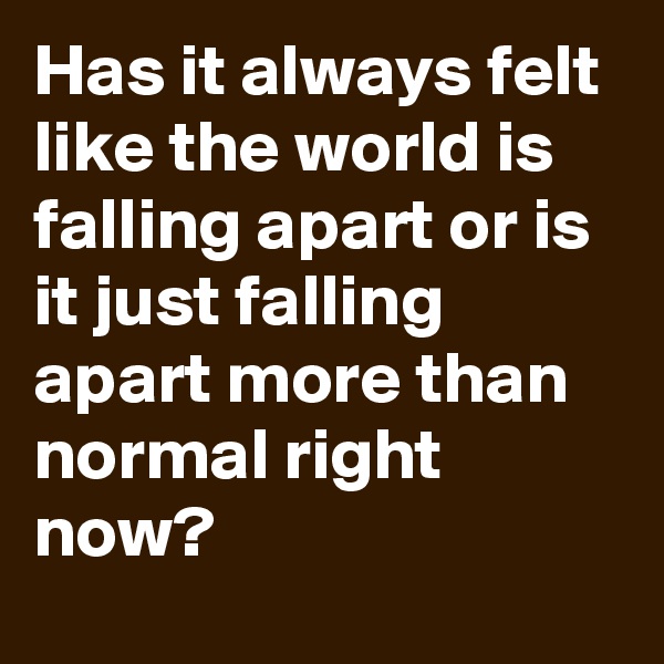 Has it always felt like the world is falling apart or is it just falling apart more than normal right now?