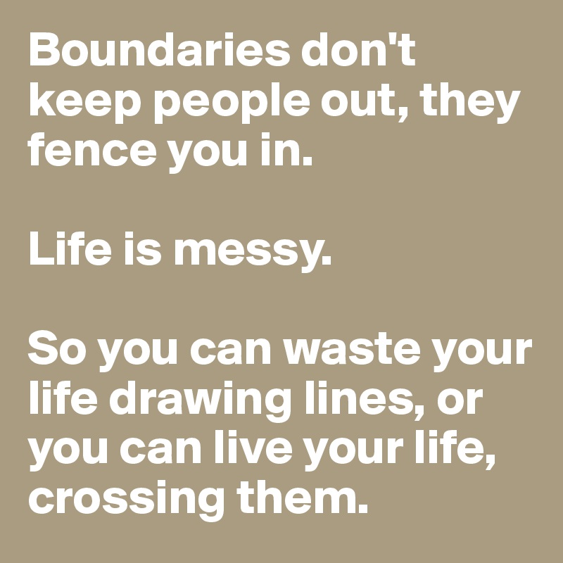 Boundaries don't keep people out, they fence you in. 

Life is messy. 

So you can waste your life drawing lines, or you can live your life, crossing them. 