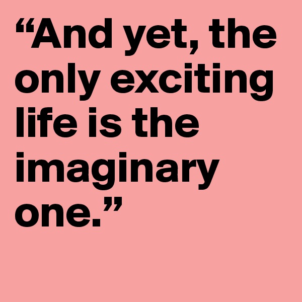 “And yet, the only exciting life is the imaginary one.”
