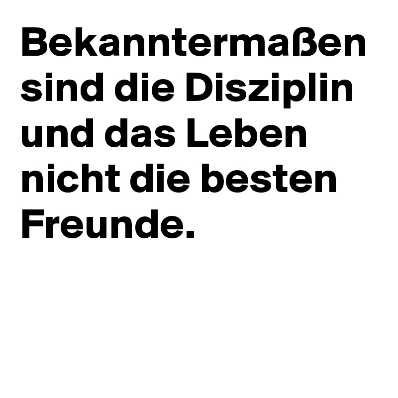 Bekanntermaßen sind die Disziplin und das Leben nicht die besten Freunde.