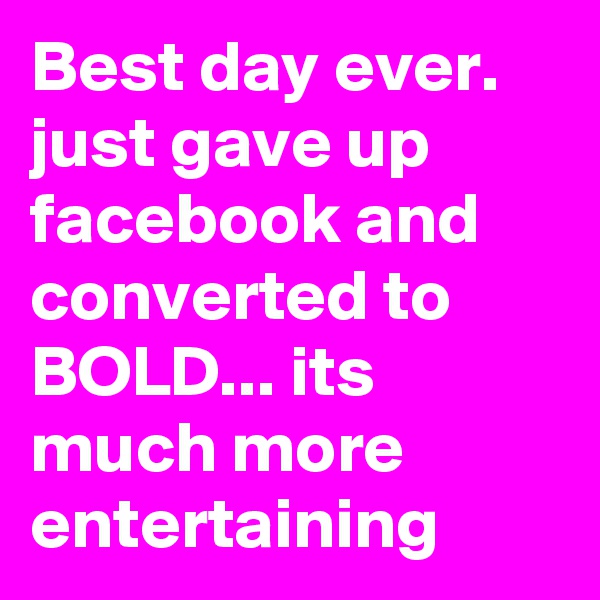 Best day ever. just gave up facebook and converted to BOLD... its much more entertaining