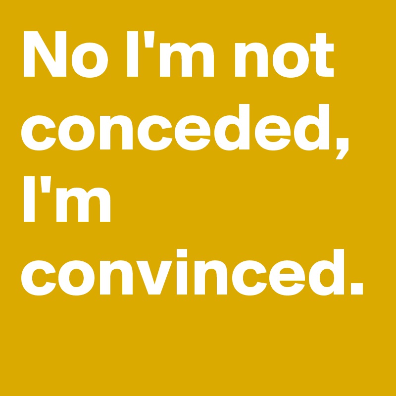 No I'm not conceded, I'm convinced.