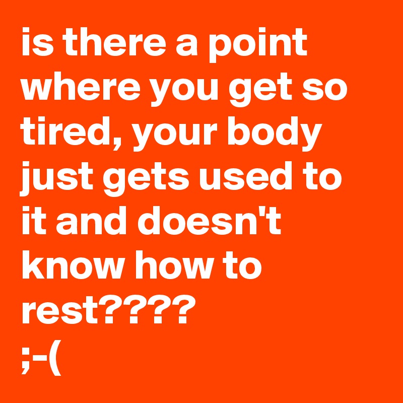 is there a point where you get so tired, your body just gets used to it and doesn't know how to rest????
;-(