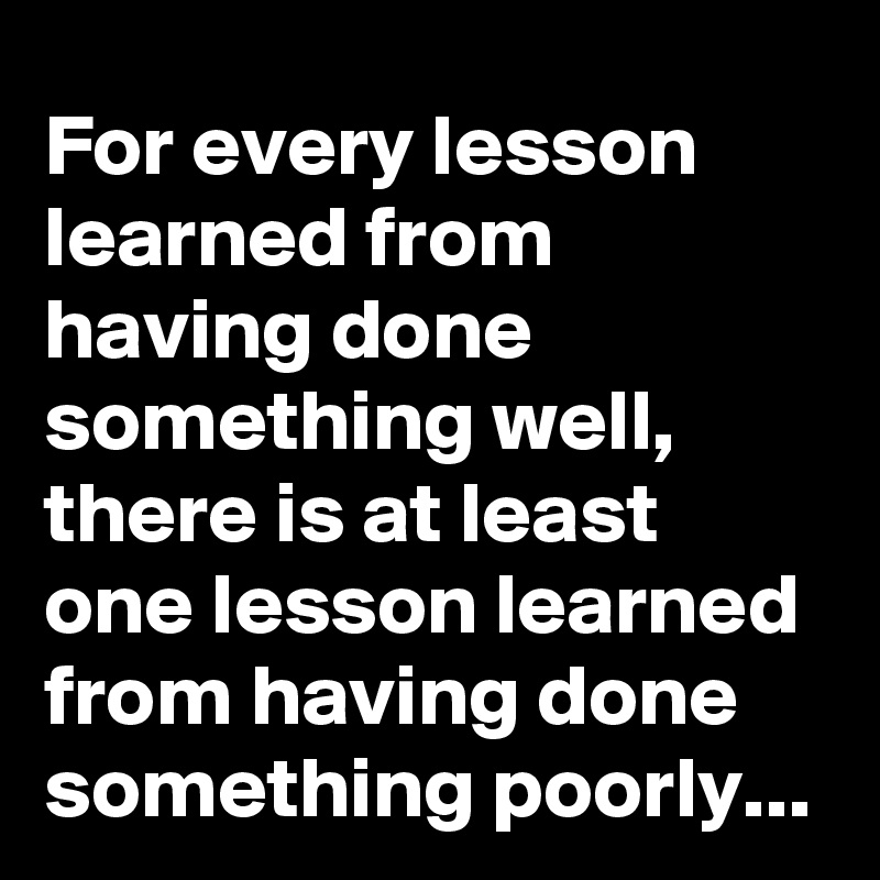 For every lesson learned from having done something well, there is at least one lesson learned from having done something poorly...