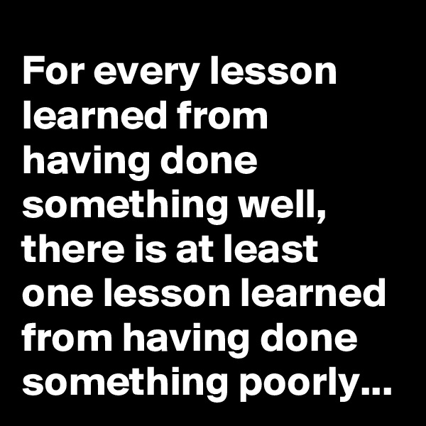 For every lesson learned from having done something well, there is at least one lesson learned from having done something poorly...