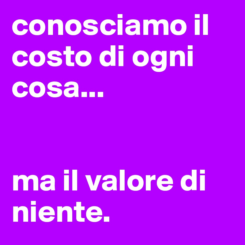 conosciamo il costo di ogni cosa...


ma il valore di niente.