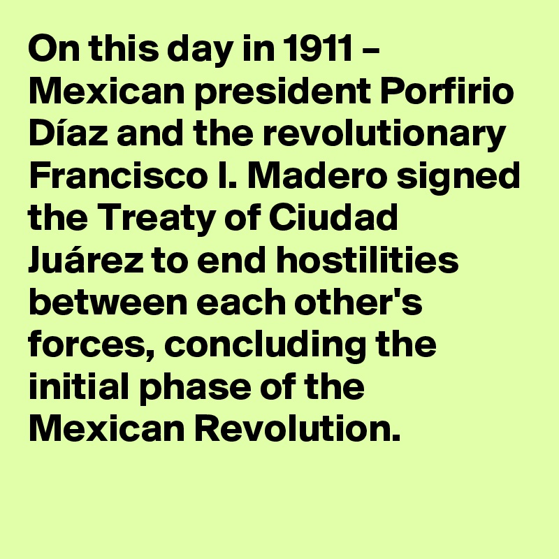 On this day in 1911 – Mexican president Porfirio Díaz and the revolutionary Francisco I. Madero signed the Treaty of Ciudad Juárez to end hostilities between each other's forces, concluding the initial phase of the Mexican Revolution.