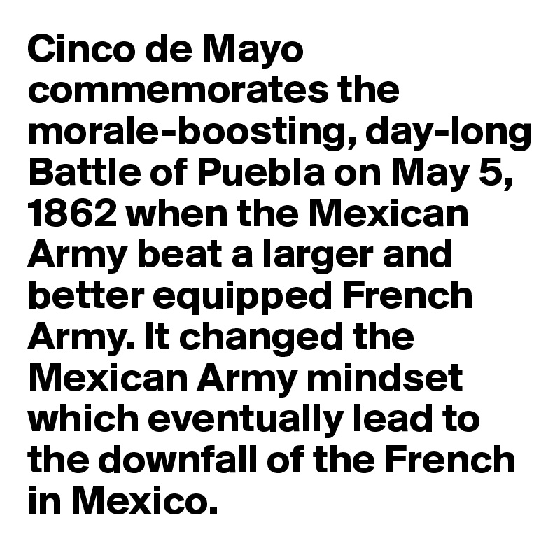Cinco de Mayo commemorates the morale-boosting, day-long Battle of Puebla on May 5, 1862 when the Mexican Army beat a larger and better equipped French Army. It changed the Mexican Army mindset which eventually lead to the downfall of the French in Mexico.