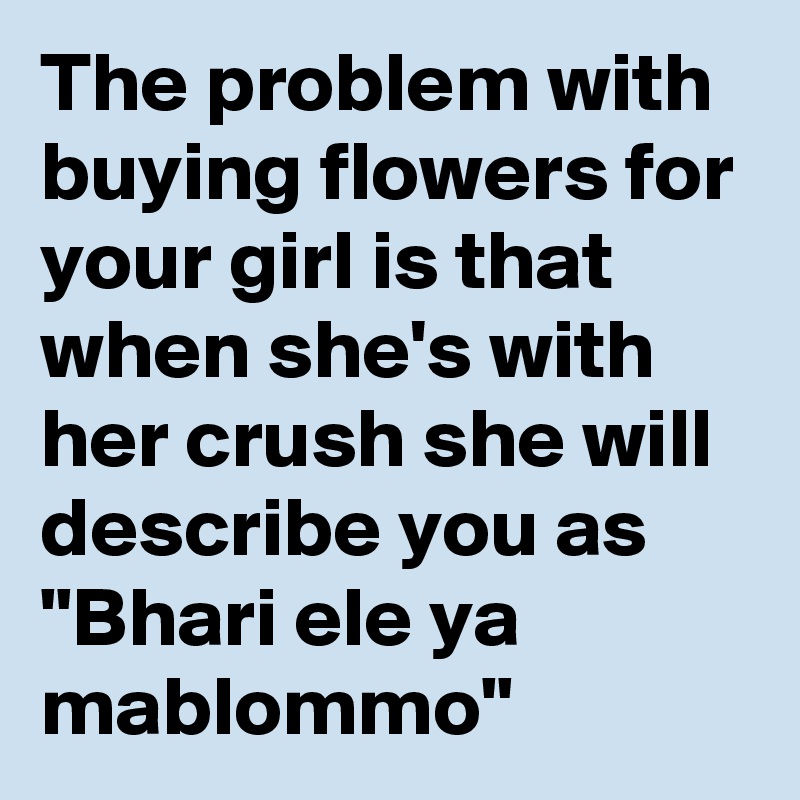 The problem with buying flowers for your girl is that when she's with her crush she will describe you as "Bhari ele ya mablommo"
