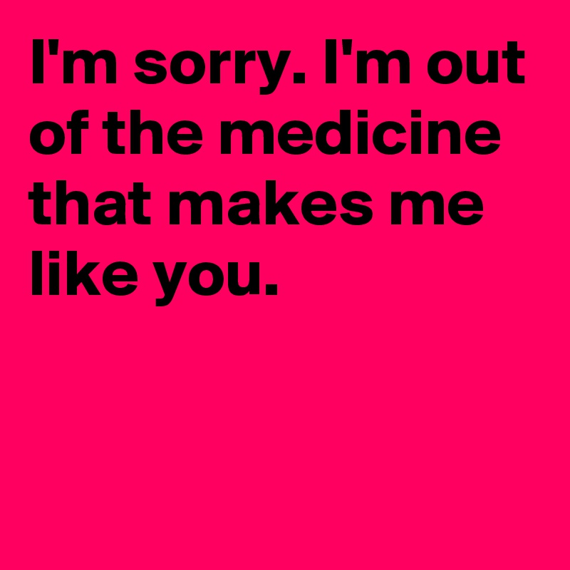 I'm sorry. I'm out of the medicine that makes me like you.


