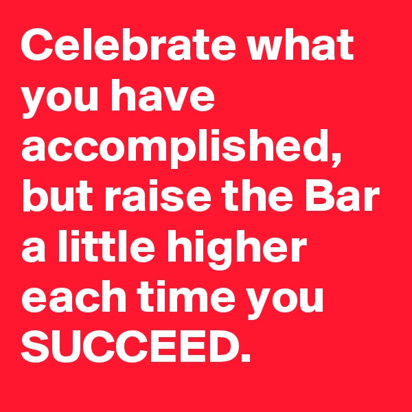 Celebrate what you have accomplished, but raise the Bar a little higher each time you SUCCEED.